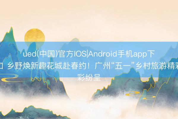ued(中国)官方IOS|Android手机app下载入口 乡野焕新趣花城赴春约！广州“五一”乡村旅游精彩纷呈