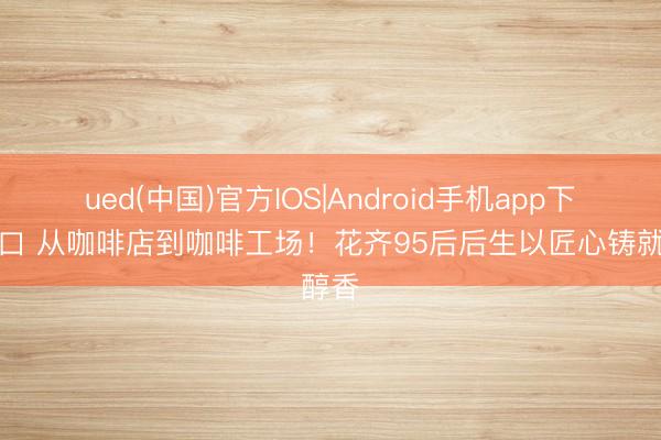 ued(中国)官方IOS|Android手机app下载入口 从咖啡店到咖啡工场！花齐95后后生以匠心铸就醇香
