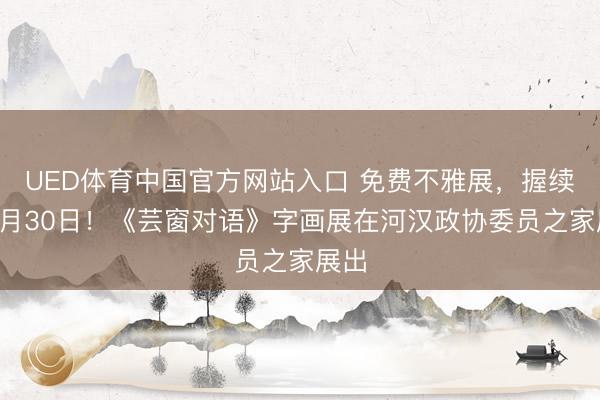 UED体育中国官方网站入口 免费不雅展，握续至5月30日！《芸窗对语》字画展在河汉政协委员之家展出