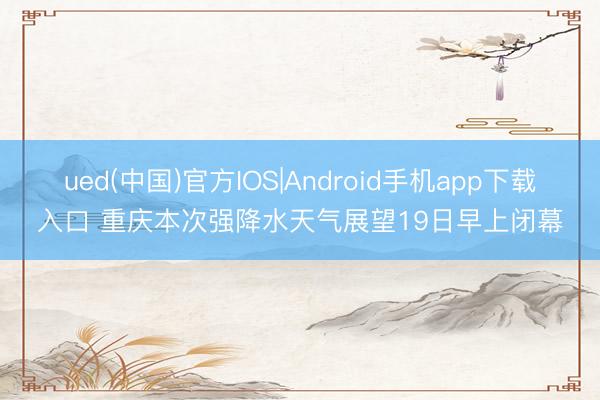 ued(中国)官方IOS|Android手机app下载入口 重庆本次强降水天气展望19日早上闭幕