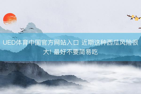 UED体育中国官方网站入口 近期这种西瓜风险很大! 最好不要简易吃