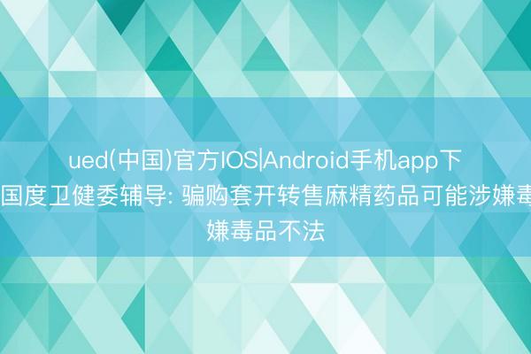 ued(中国)官方IOS|Android手机app下载入口 国度卫健委辅导: 骗购套开转售麻精药品可能涉嫌毒品不法