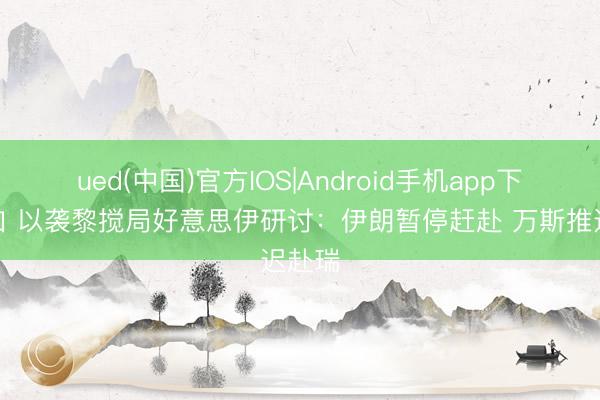 ued(中国)官方IOS|Android手机app下载入口 以袭黎搅局好意思伊研讨：伊朗暂停赶赴 万斯推迟赴瑞