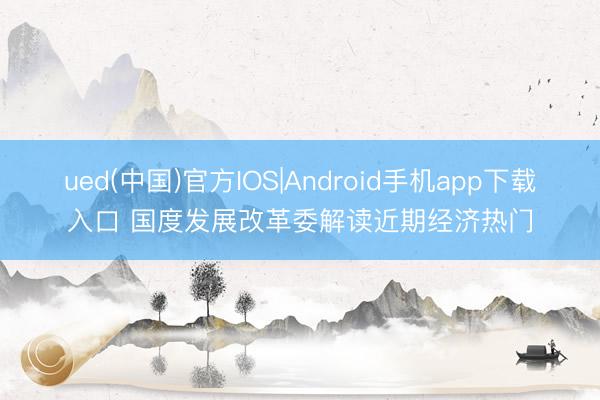 ued(中国)官方IOS|Android手机app下载入口 国度发展改革委解读近期经济热门