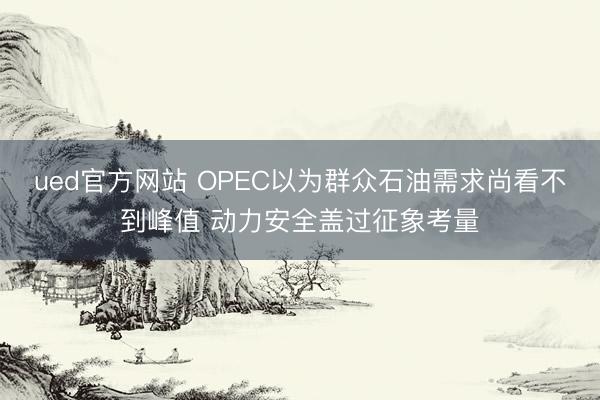 ued官方网站 OPEC以为群众石油需求尚看不到峰值 动力安全盖过征象考量