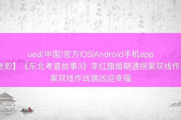 ued(中国)官方IOS|Android手机app下载入口 【电影】《东北考查故事3》李红旗婚期遇拐案双线作战擒凶迎幸福