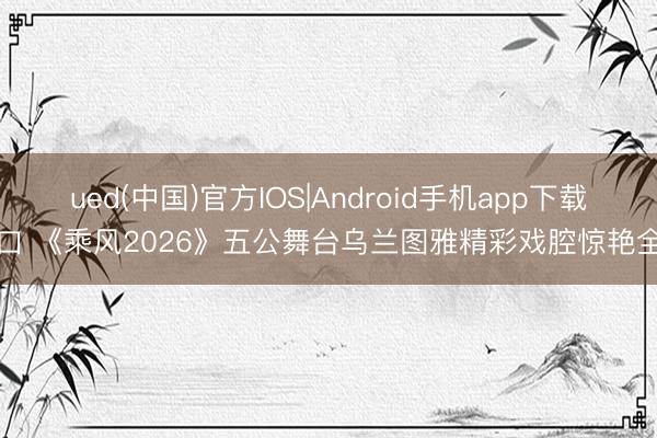ued(中国)官方IOS|Android手机app下载入口 《乘风2026》五公舞台乌兰图雅精彩戏腔惊艳全网
