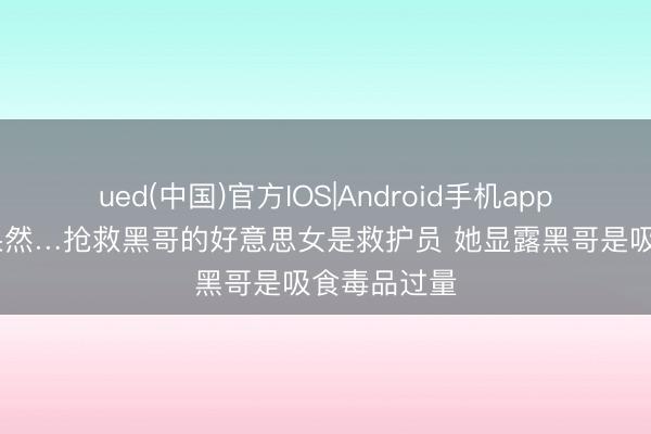 ued(中国)官方IOS|Android手机app下载入口 果然…抢救黑哥的好意思女是救护员 她显露黑哥是吸食毒品过量