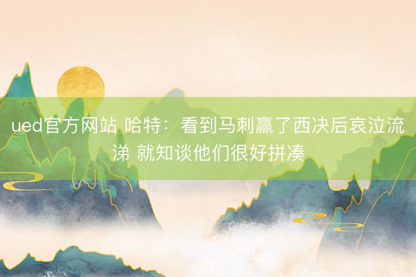 ued官方网站 哈特:看到马刺赢了西决后哀泣流涕 就知谈他们很好拼凑