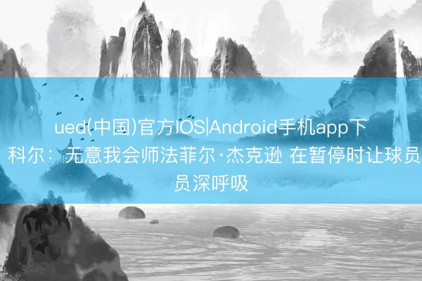 ued(中国)官方IOS|Android手机app下载入口 科尔:无意我会师法菲尔·杰克逊 在暂停时让球员深呼吸