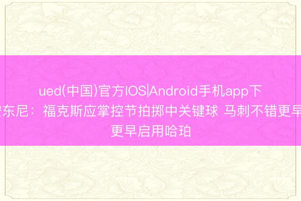 ued(中国)官方IOS|Android手机app下载入口 安东尼:福克斯应掌控节拍掷中关键球 马刺不错更早启用哈珀