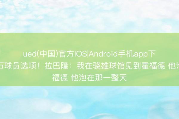 ued(中国)官方IOS|Android手机app下载入口 600万球员选项！拉巴隆：我在骁雄球馆见到霍福德 他泡在那一整天